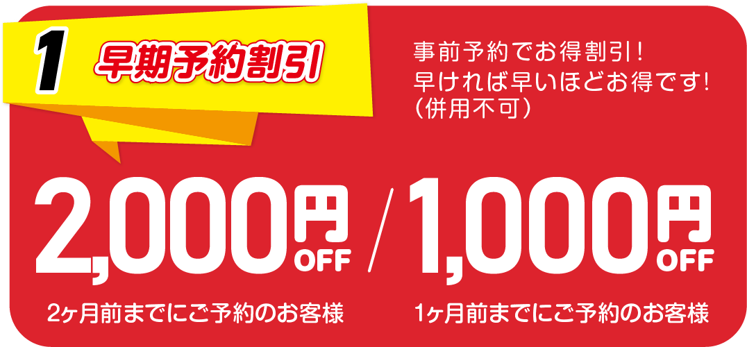 1.早期予約割引　事前予約でお得割引！早ければ早いほどお得です！（併用不可）　2か月前までにご予約のお客様は2,000円、1ヵ月前までにご予約のお客様は1,000円OFF